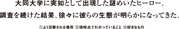 大同大学に突如として出現した謎めいたヒーロー。調査を続けた結果、徐々に彼らの生態が明らかになってきた。①よく目撃される場所 ②現時点でわかっていること