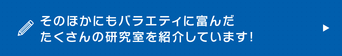 そのほかにもバラエティに富んだたくさんの研究室を紹介しています！