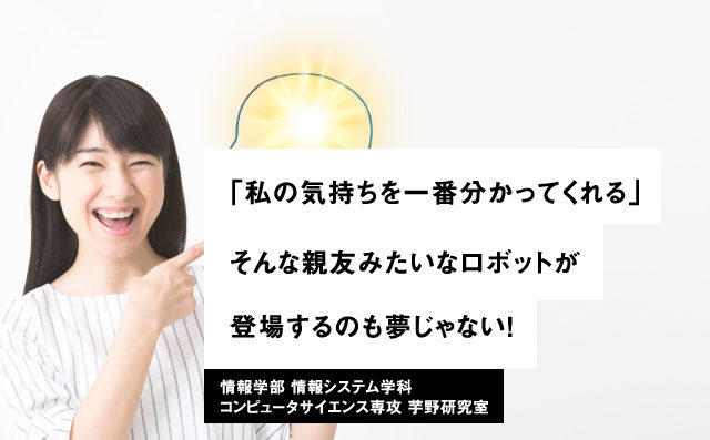 「私の気持ちを一番分かってくれる」そんな親友みたいなロボットが登場するのも夢じゃない！情報学部 情報システム学科コンピュータサイエンス専攻 芋野研究室