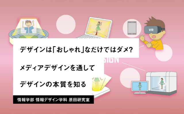 デザインは「おしゃれ」なだけではダメ？ メディアデザインを通してデザインの本質を知る 情報学部 情報デザイン学科 原田研究室