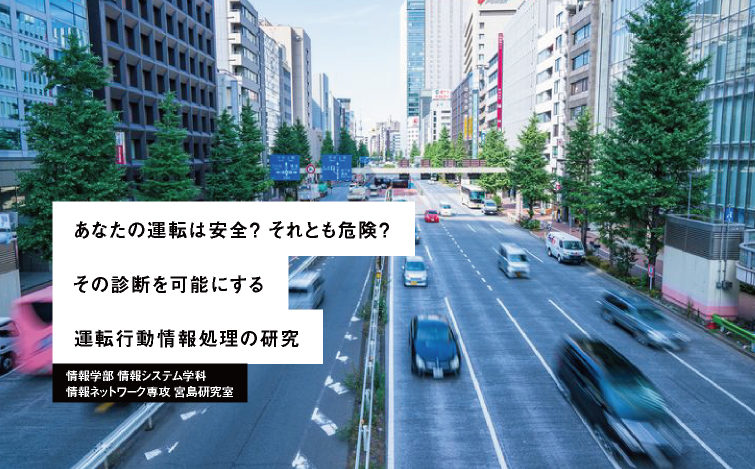 あなたの運転は安全？ それとも危険？ その診断を可能にする運転⾏動情報処理の研究 情報学部 情報システム学科 情報ネットワーク専攻 宮島研究室