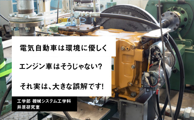 電気自動車は環境に優しくエンジン車はそうじゃない？それ実は、大きな誤解です！ 工学部 機械システム工学科 井原研究室