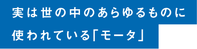 実は世の中のあらゆるものに使われている「モータ」