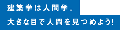 建築学は⼈間学。⼤きな⽬で⼈間を⾒つめよう！