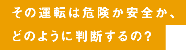 その運転は危険か安全か、どのように判断するの？