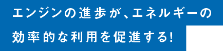 エンジンの進歩が、エネルギーの効率的な利用を促進する！