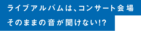 ライブアルバムは、コンサート会場そのままの音が聞けない！？