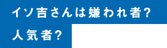 イソ吉さんは嫌われ者？人気者？