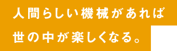 人間らしい機械があれば世の中が楽しくなる。