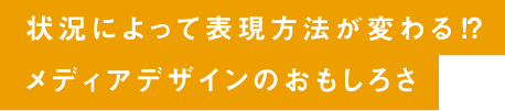 状況によって表現方法が変わる⁉ メディアデザインのおもしろさ