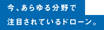 今、あらゆる分野で注目されているドローン。