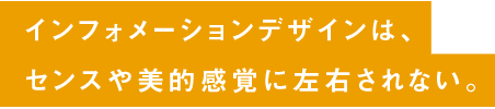 インフォメーションデザインは、センスや美的感覚に左右されない。