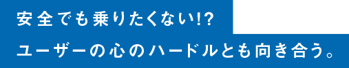 安全でも乗りたくない！？ユーザーの心のハードルとも向き合う。