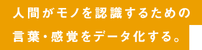 人間がモノを認識するための言葉・感覚をデータ化する。