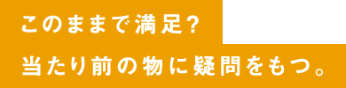 このままで満足？当たり前の物に疑問をもつ。