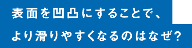 表面を凸凹にすることで、より滑りやすくなるのなぜ？