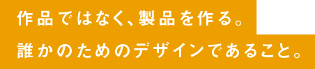 作品ではなく、製品を作る。誰かのためのデザインであること。