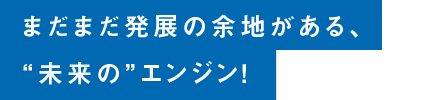 まだまだ発展の余地がある、“未来の”エンジン！