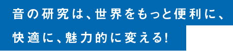 音の研究は、世界をもっと便利に、快適に、魅力的に変える！