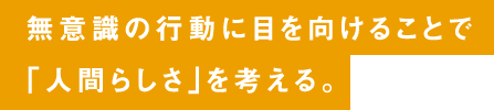 無意識の行動に目を向けることで「人間らしさ」を考える。