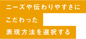 ニーズや伝わりやすさにこだわった表現方法を選択する