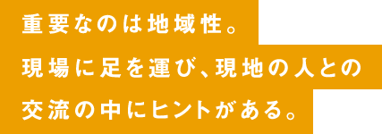 重要なのは地域性。現場に足を運び、現地の人との交流の中にヒントがある。