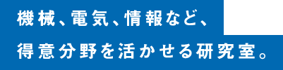 機械、電気、情報など、得意分野を活かせる研究室。