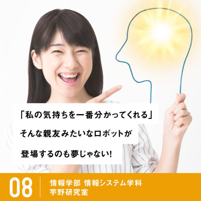 「私の気持ちを一番分かってくれる」そんな親友みたいなロボットが登場するのも夢じゃない！ / 08 情報学部 情報システム学科 コンピュータサイエンス専攻 芋野研究室