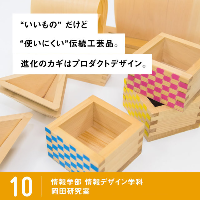 いいもの” だけど“使いにくい”伝統工芸品。進化のカギはプロダクトデザイン。 / 10 情報学部 情報デザイン学科 プロダクトデザイン専攻 岡田研究室