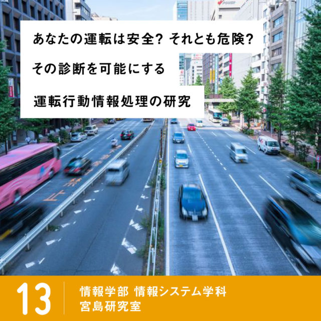 あなたの運転は安全？ それとも危険？その診断を可能にする運転⾏動情報処理の研究 / 13 情報学部 情報システム学科 情報ネットワーク専攻 宮島研究室