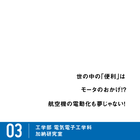 世の中の「便利」は、モータのおかげ!? 航空機の電動化も夢じゃない! / 03 工学部 電気電子工学科 加納研究室