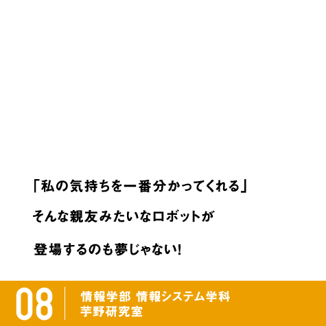 「私の気持ちを一番分かってくれる」そんな親友みたいなロボットが登場するのも夢じゃない！ / 08 情報学部 情報システム学科 コンピュータサイエンス専攻 芋野研究室