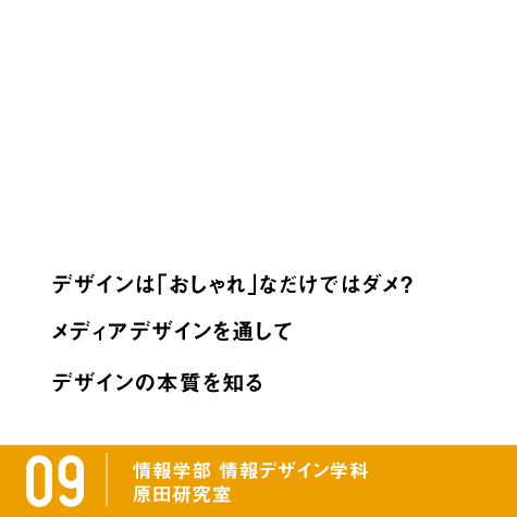 デザインは「おしゃれ」なだけではダメ？ メディアデザインを通してデザインの本質を知る。 / 09 情報学部 情報デザイン学科 原田研究室