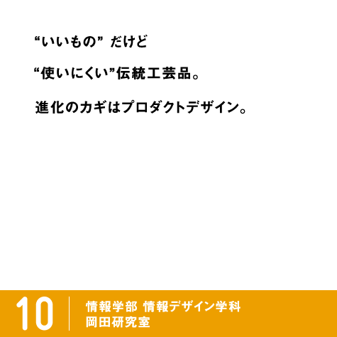 いいもの” だけど“使いにくい”伝統工芸品。進化のカギはプロダクトデザイン。 / 10 情報学部 情報デザイン学科 プロダクトデザイン専攻 岡田研究室