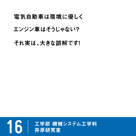 電気自動車は環境に優しくエンジン車はそうじゃない？それ実は、大きな誤解です！ / 16 工学部 機械システム工学科 井原研究室