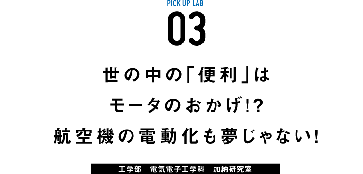 PICK UP LAB 03 世の中の「便利」はモータのおかげ!? 航空機の電動化も夢じゃない! / 工学部 電気電子工学科 加納研究室