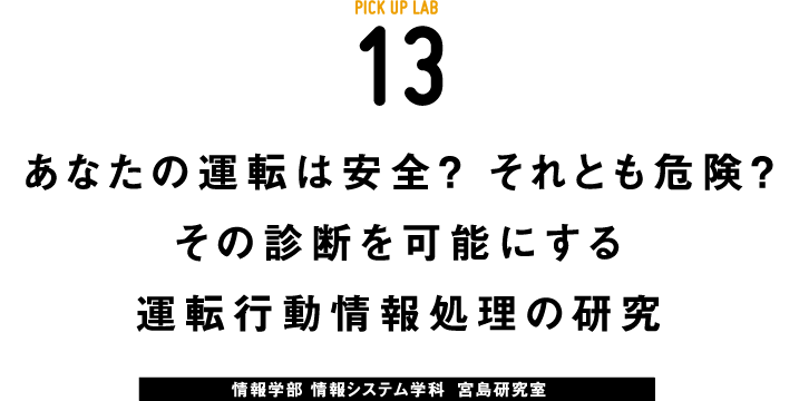 PICK UP LAB 13“あなたの運転は安全？ それとも危険？ その診断を可能にする運転⾏動情報処理の研究 / 情報学部 情報システム学科 情報ネットワーク専攻 宮島研究室