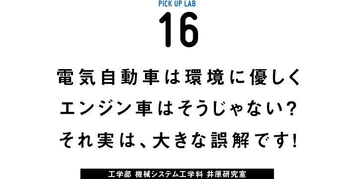 PICK UP LAB 16“電気自動車は環境に優しくエンジン車はそうじゃない？ それ実は、大きな誤解です！ / 工学部 機械システム工学科 井原研究室