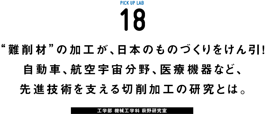 PICK UP LAB 18 “難削材”の加工が、日本のものづくりをけん引！自動車、航空宇宙分野、医療機器など、先進技術を支える切削加工の研究とは。 / 工学部 機械工学科 萩野研究室