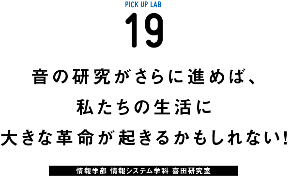 PICK UP LAB 19 音の研究がさらに進めば、私たちの生活に大きな革命が起きるかもしれない！ / 情報学部 情報システム学科 喜田研究室