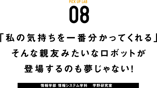 PICK UP LAB 08「私の気持ちを一番分かってくれる」そんな親友みたいなロボットが登場するのも夢じゃない！ / 情報学部 情報システム学科 芋野研究室