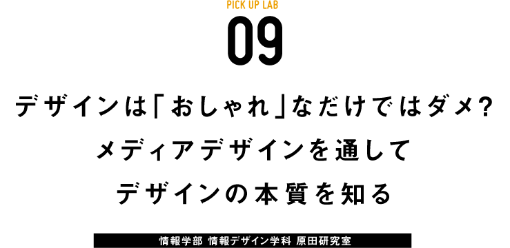 PICK UP LAB 09 「デザインは「おしゃれ」なだけではダメ？ メディアデザインを通してデザインの本質を知る / 情報学部 情報デザイン学科 原田研究室