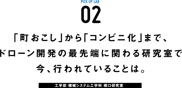 PICK UP LAB 02 「町おこし」から「コンビニ化」まで、ドローン開発の最先端に関わる研究室で今、行われていることは。 / 工学部 機械システム工学科 橋口研究室