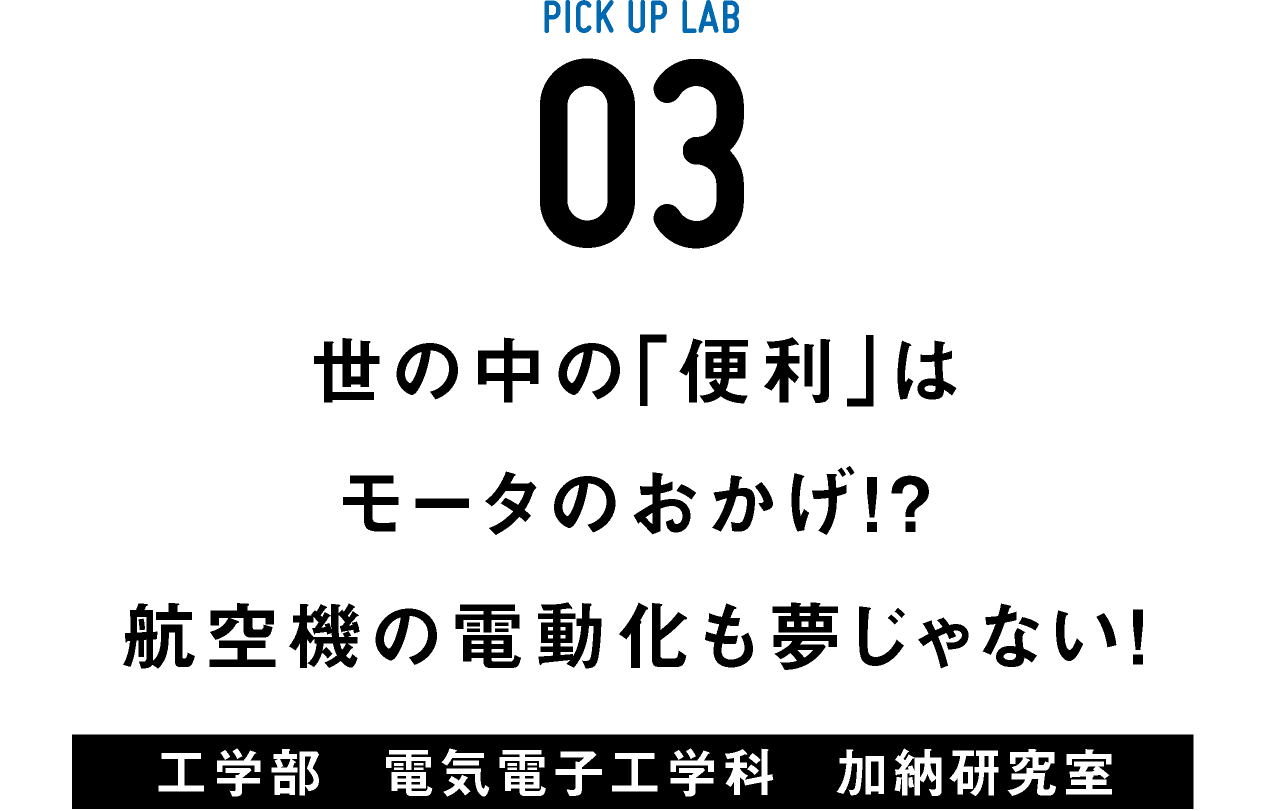 PICK UP LAB 03 世の中の「便利」はモータのおかげ!? 航空機の電動化も夢じゃない! / 工学部 電気電子工学科 加納研究室