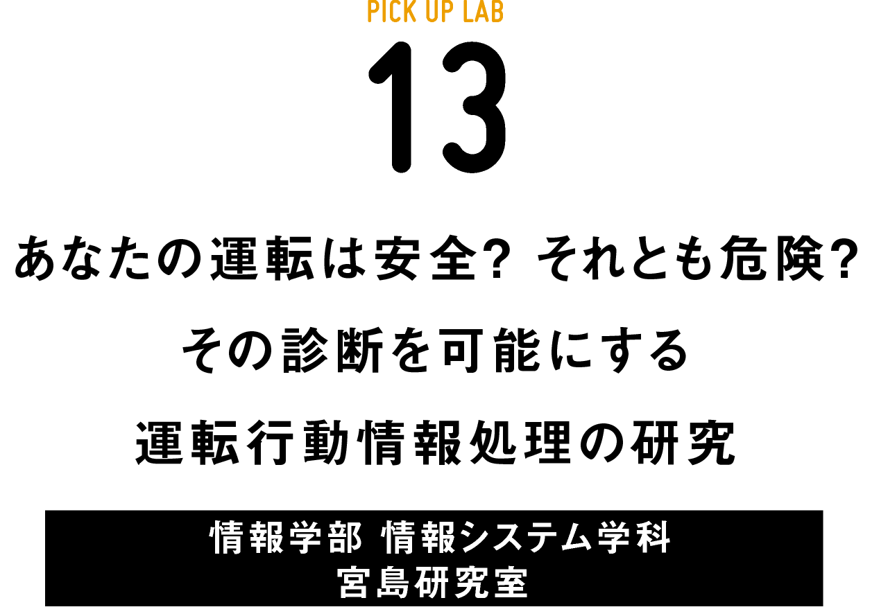 PICK UP LAB 13“あなたの運転は安全？ それとも危険？ その診断を可能にする運転⾏動情報処理の研究 / 情報学部 情報システム学科 情報ネットワーク専攻 宮島研究室