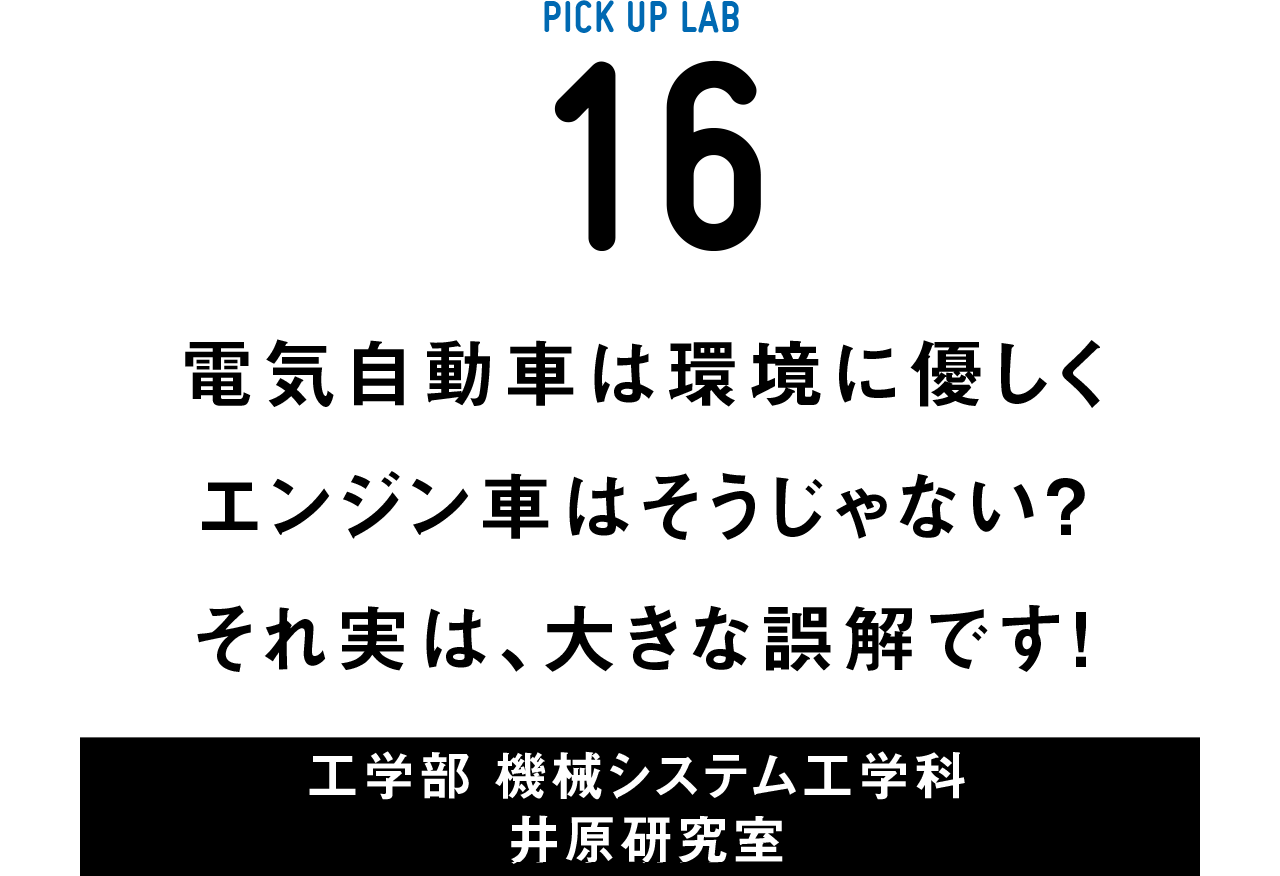 PICK UP LAB 16“電気自動車は環境に優しくエンジン車はそうじゃない？ それ実は、大きな誤解です！ / 工学部 機械システム工学科 井原研究室