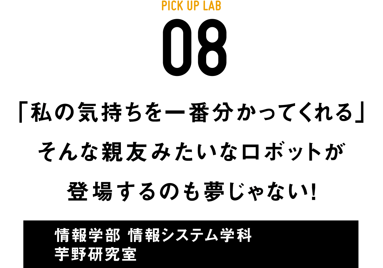 PICK UP LAB 08「私の気持ちを一番分かってくれる」そんな親友みたいなロボットが登場するのも夢じゃない！ / 情報学部 情報システム学科 芋野研究室