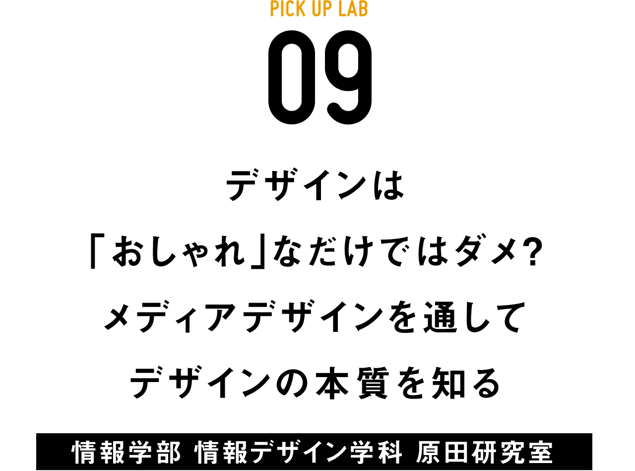 PICK UP LAB 09 「デザインは「おしゃれ」なだけではダメ？ メディアデザインを通してデザインの本質を知る / 情報学部 情報デザイン学科 原田研究室