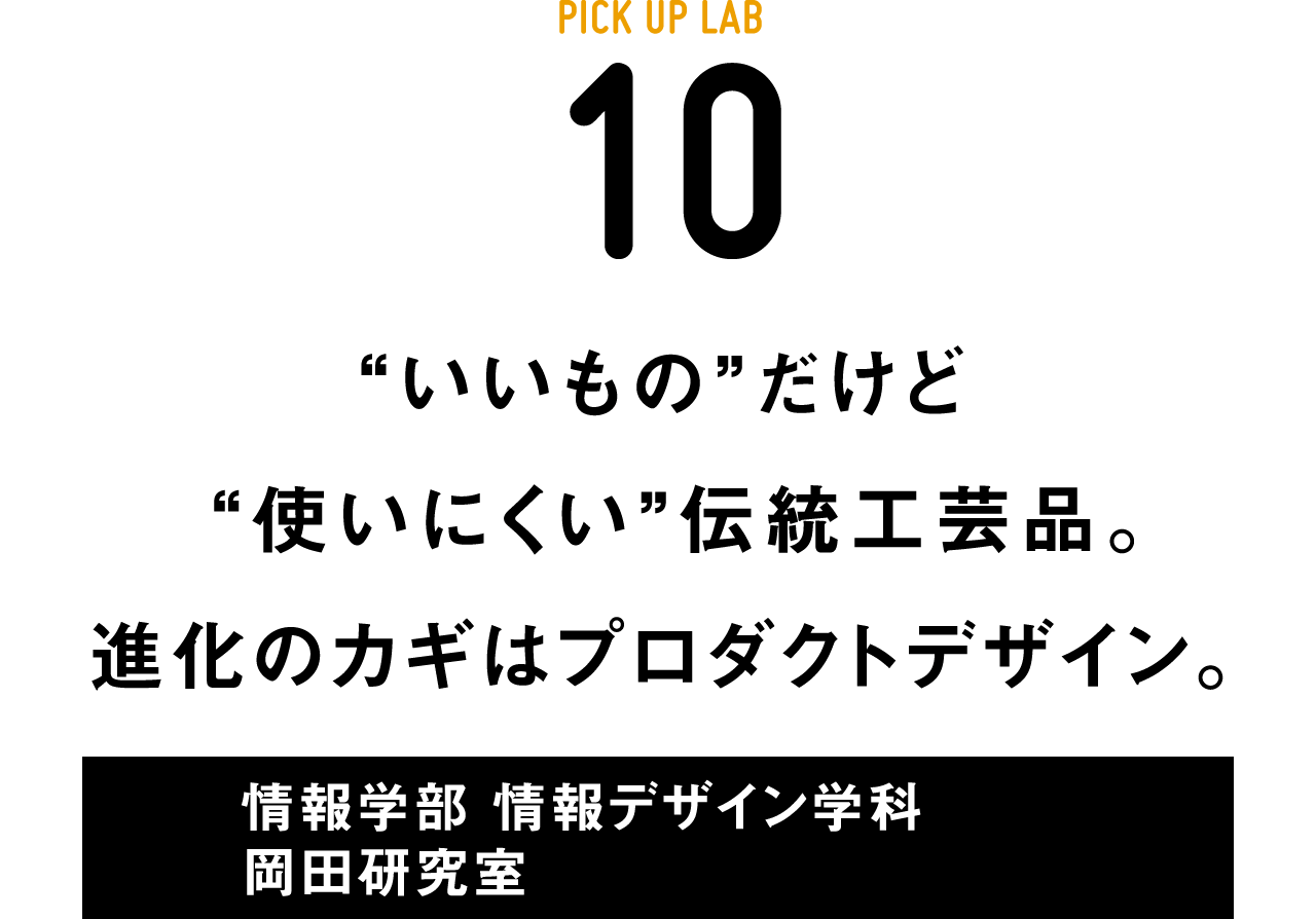 PICK UP LAB 10“いいもの”だけど “使いにくい”伝統工芸品。進化のカギはプロダクトデザイン。 / 情報学部 情報デザイン学科 岡田研究室