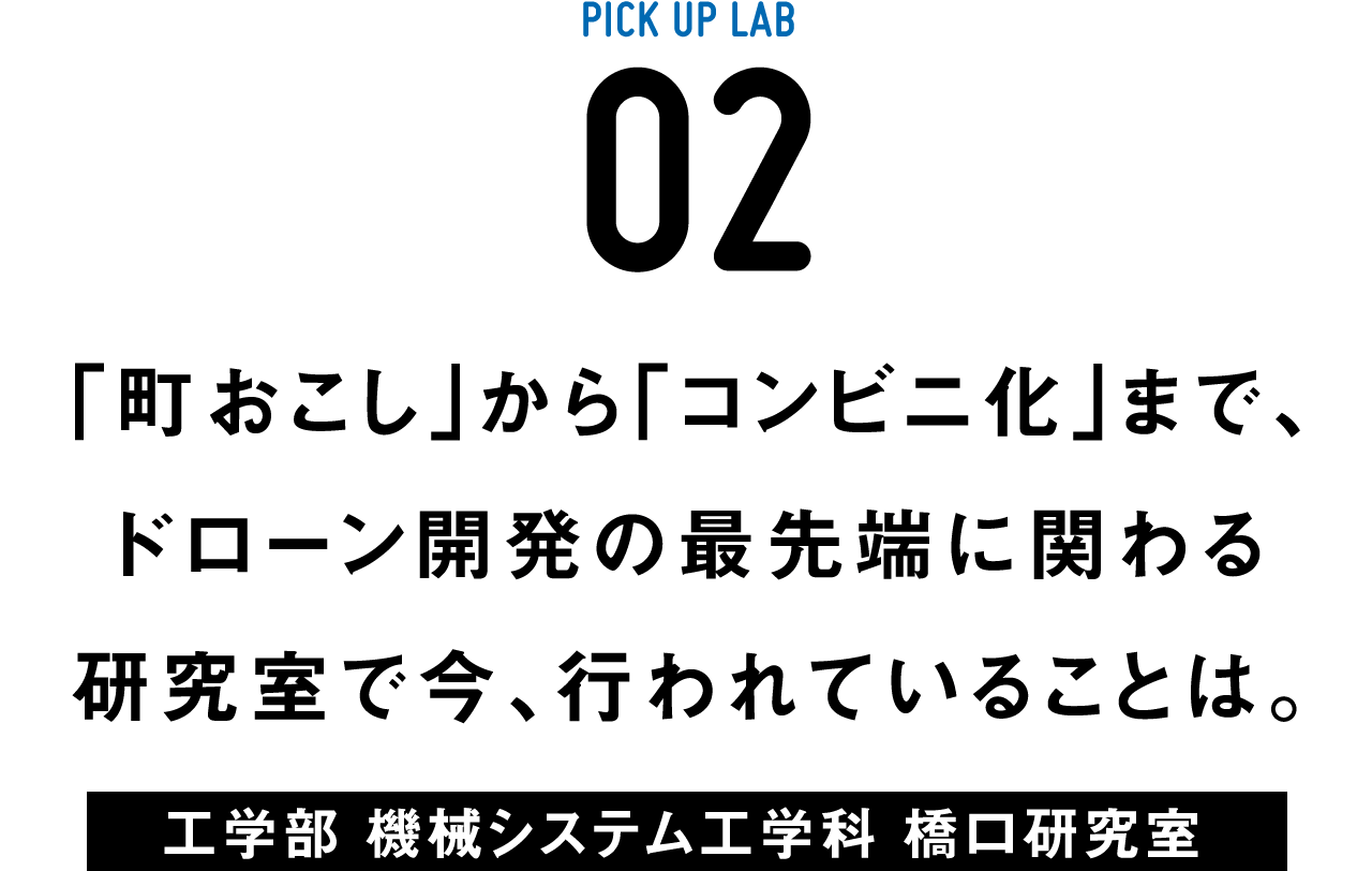 PICK UP LAB 02 「町おこし」から「コンビニ化」まで、ドローン開発の最先端に関わる研究室で今、行われていることは。 / 工学部 機械システム工学科 橋口研究室